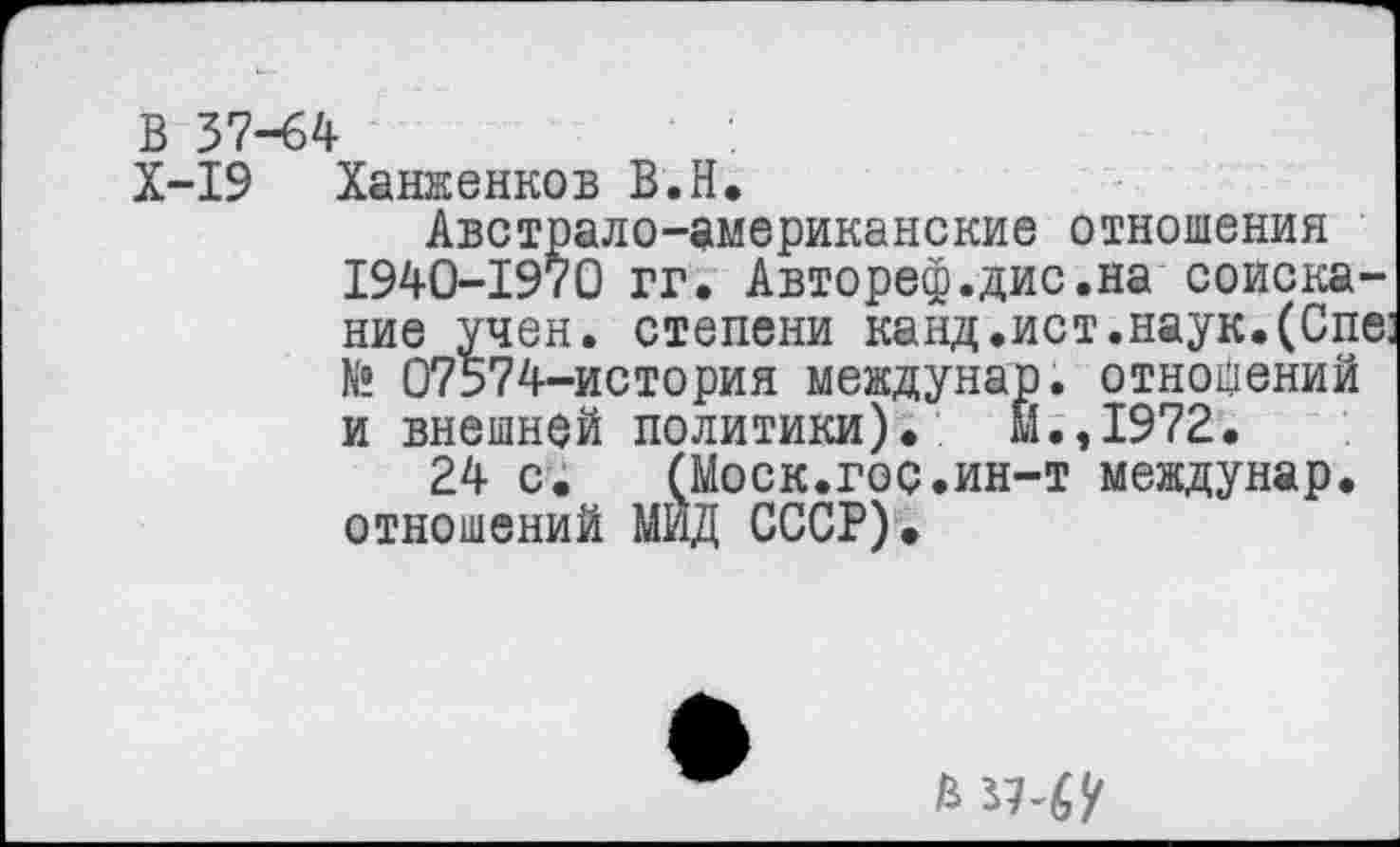 ﻿В 37-64
X-I9 Ханженков В.Н.
Австрало-американские отношения 1940-1970 гг. Авторе®.дис.на соискание учен, степени канд.ист.наук. (Спе: № 07574-история междунар. отношений и внешней политики)., Й.,1972.
24 с.	(Моск.гос.ин-т междунар.
отношений МИД СССР).